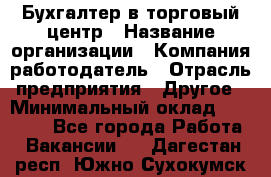 Бухгалтер в торговый центр › Название организации ­ Компания-работодатель › Отрасль предприятия ­ Другое › Минимальный оклад ­ 18 000 - Все города Работа » Вакансии   . Дагестан респ.,Южно-Сухокумск г.